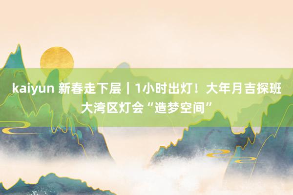 kaiyun 新春走下层｜1小时出灯！大年月吉探班大湾区灯会“造梦空间”