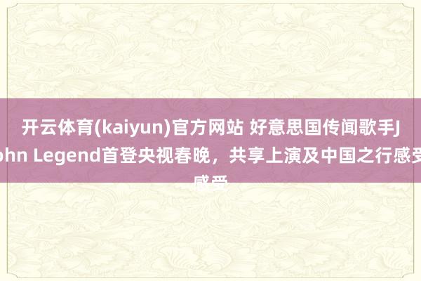 开云体育(kaiyun)官方网站 好意思国传闻歌手John Legend首登央视春晚，共享上演及中国之行感受