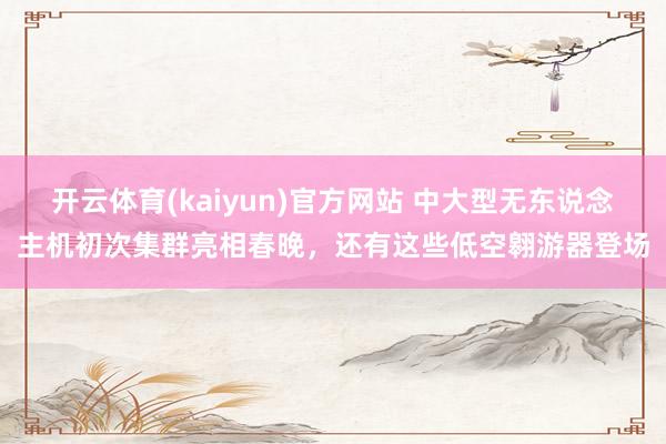开云体育(kaiyun)官方网站 中大型无东说念主机初次集群亮相春晚，还有这些低空翱游器登场
