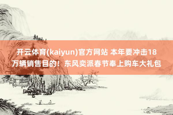 开云体育(kaiyun)官方网站 本年要冲击18万辆销售目的！东风奕派春节奉上购车大礼包