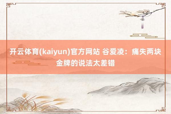 开云体育(kaiyun)官方网站 谷爱凌：痛失两块金牌的说法太差错