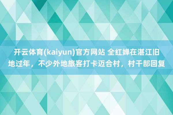 开云体育(kaiyun)官方网站 全红婵在湛江旧地过年，不少外地旅客打卡迈合村，村干部回复