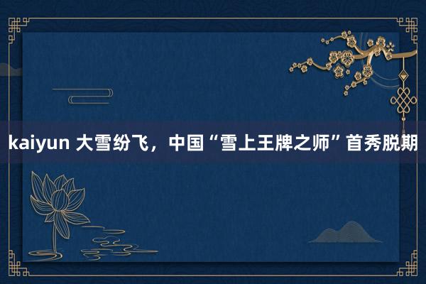 kaiyun 大雪纷飞，中国“雪上王牌之师”首秀脱期