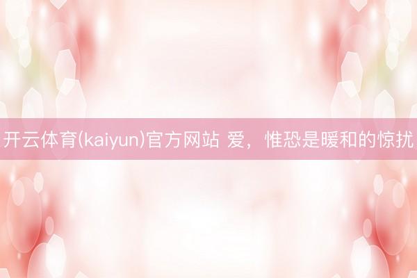 开云体育(kaiyun)官方网站 爱，惟恐是暖和的惊扰