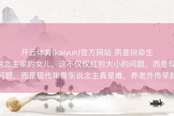 开云体育(kaiyun)官方网站 夙昔拚命生女儿，咫尺却珍视别东说念主家的女儿，这不仅仅红包大小的问题，而是现代年青东说念主真是难，养老外传早就偷偷幻灭了