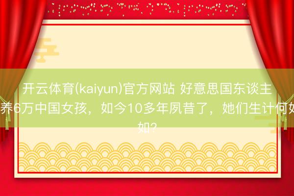 开云体育(kaiyun)官方网站 好意思国东谈主领养6万中国女孩，如今10多年夙昔了，她们生计何如？
