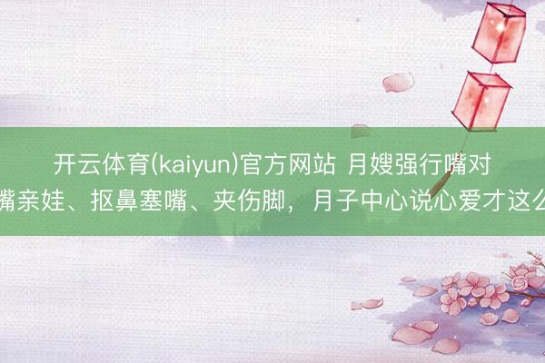 开云体育(kaiyun)官方网站 月嫂强行嘴对嘴亲娃、抠鼻塞嘴、夹伤脚，月子中心说心爱才这么