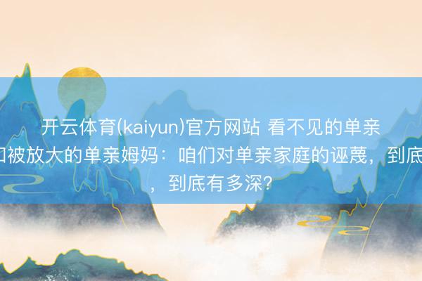 开云体育(kaiyun)官方网站 看不见的单亲爸爸，和被放大的单亲姆妈：咱们对单亲家庭的诬蔑，到底有多深？