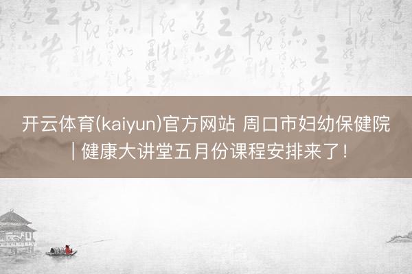 开云体育(kaiyun)官方网站 周口市妇幼保健院 | 健康大讲堂五月份课程安排来了！
