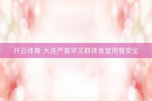 开云体育 大连严查罕见群体食堂用餐安全