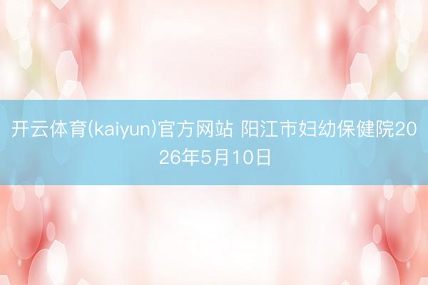开云体育(kaiyun)官方网站 阳江市妇幼保健院2026年5月10日