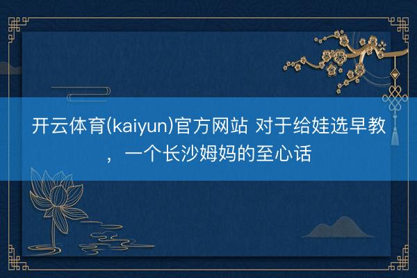 开云体育(kaiyun)官方网站 对于给娃选早教，一个长沙姆妈的至心话