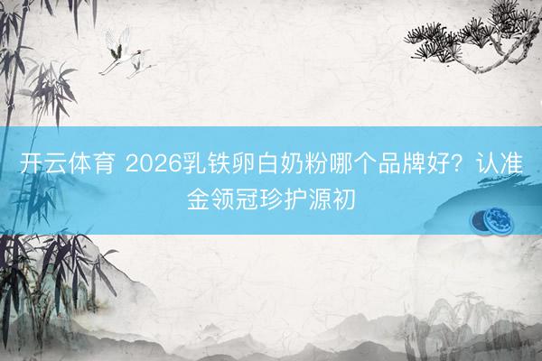 开云体育 2026乳铁卵白奶粉哪个品牌好？认准金领冠珍护源初