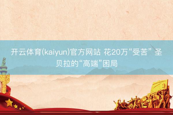 开云体育(kaiyun)官方网站 花20万“受苦” 圣贝拉的“高端”困局