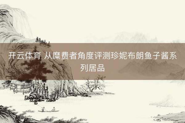 开云体育 从糜费者角度评测珍妮布朗鱼子酱系列居品