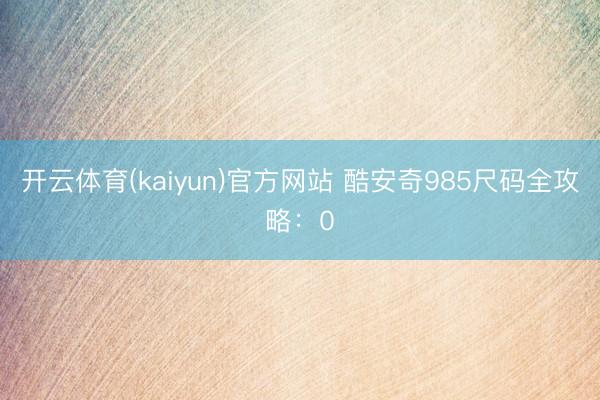 开云体育(kaiyun)官方网站 酷安奇985尺码全攻略：0
