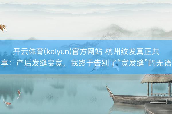 开云体育(kaiyun)官方网站 杭州纹发真正共享：产后发缝变宽，我终于告别了“宽发缝”的无语