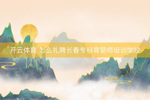 开云体育 怎么礼聘长春专科育婴师培训学校