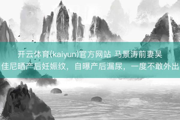 开云体育(kaiyun)官方网站 马景涛前妻吴佳尼晒产后妊娠纹，自曝产后漏尿，一度不敢外出