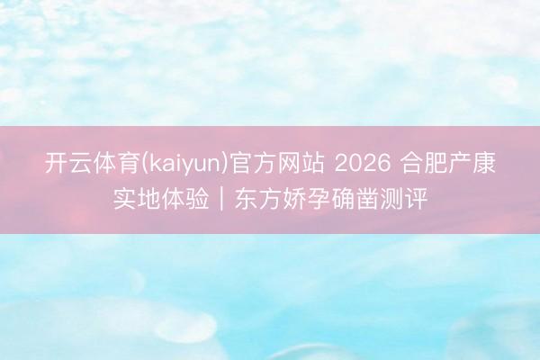 开云体育(kaiyun)官方网站 2026 合肥产康实地体验｜东方娇孕确凿测评