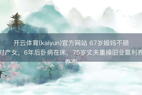 开云体育(kaiyun)官方网站 67岁姆妈不顾反对产女，6年后卧病在床，75岁丈夫重操旧业赢利养家