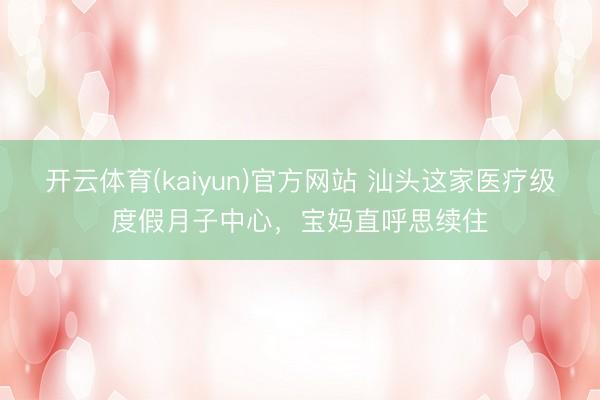 开云体育(kaiyun)官方网站 汕头这家医疗级度假月子中心，宝妈直呼思续住