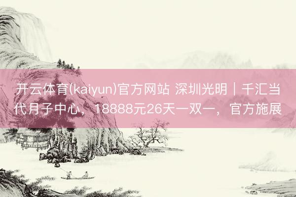 开云体育(kaiyun)官方网站 深圳光明｜千汇当代月子中心，18888元26天一双一，官方施展