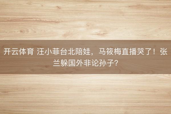 开云体育 汪小菲台北陪娃，马筱梅直播哭了！张兰躲国外非论孙子？