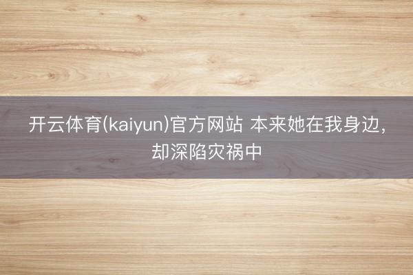 开云体育(kaiyun)官方网站 本来她在我身边，却深陷灾祸中