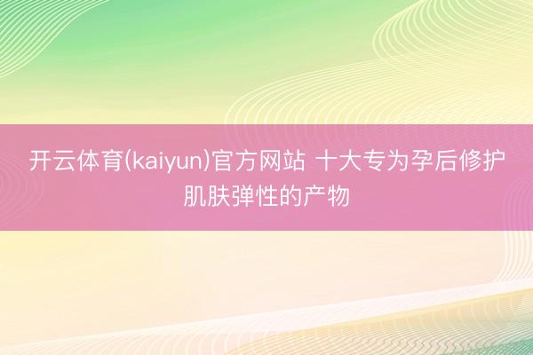 开云体育(kaiyun)官方网站 十大专为孕后修护肌肤弹性的产物