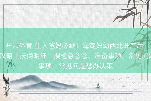 开云体育 生人爸妈必藏！海淀妇幼西北旺产后 42 天搜检攻略｜技俩明细、搜检意念念、准备事项、常见问题惩办决策
