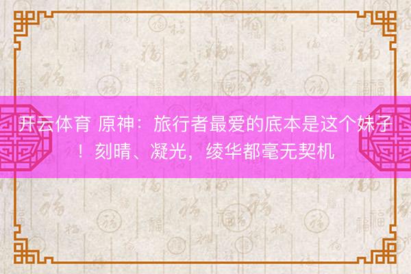 开云体育 原神：旅行者最爱的底本是这个妹子！刻晴、凝光，绫华都毫无契机