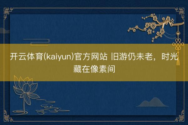 开云体育(kaiyun)官方网站 旧游仍未老,时光藏在像素间