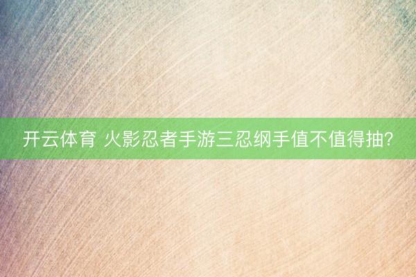 开云体育 火影忍者手游三忍纲手值不值得抽?