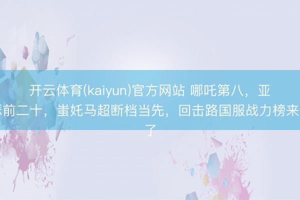 开云体育(kaiyun)官方网站 哪吒第八，亚瑟前二十，蚩奼马超断档当先，回击路国服战力榜来了