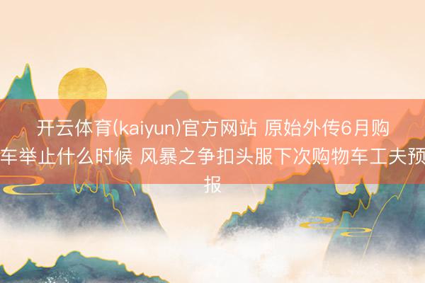 开云体育(kaiyun)官方网站 原始外传6月购物车举止什么时候 风暴之争扣头服下次购物车工夫预报