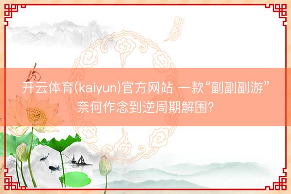 开云体育(kaiyun)官方网站 一款“副副副游”奈何作念到逆周期解围？