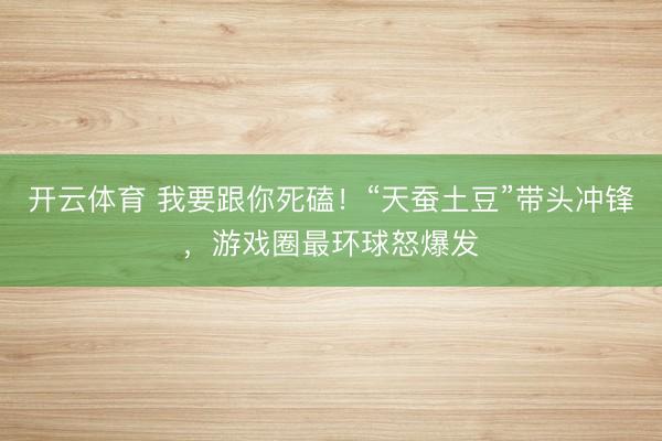开云体育 我要跟你死磕！“天蚕土豆”带头冲锋，游戏圈最环球怒爆发