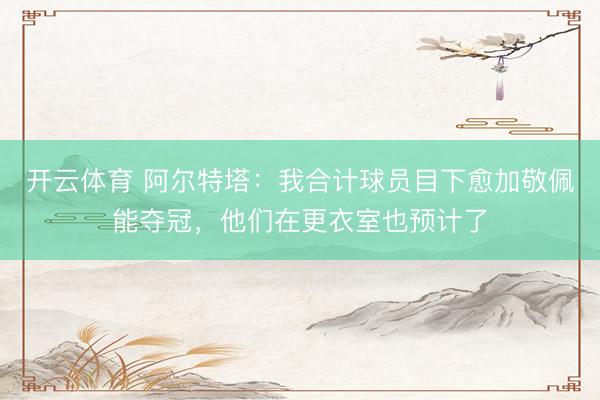 开云体育 阿尔特塔：我合计球员目下愈加敬佩能夺冠，他们在更衣室也预计了