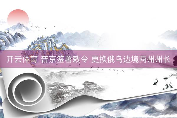 开云体育 普京签署敕令 更换俄乌边境两州州长