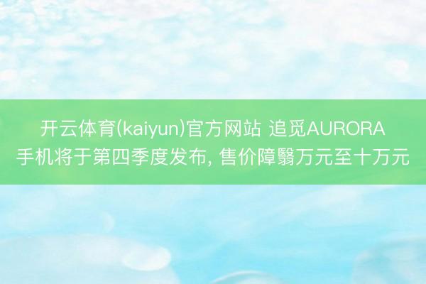 开云体育(kaiyun)官方网站 追觅AURORA手机将于第四季度发布， 售价障翳万元至十万元