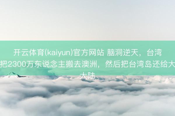 开云体育(kaiyun)官方网站 脑洞逆天，台湾欲把2300万东说念主搬去澳洲，然后把台湾岛还给大陆