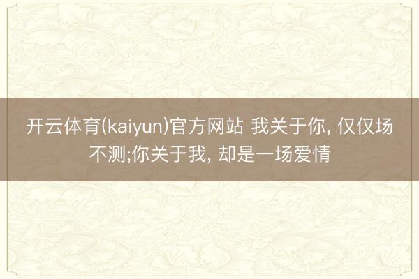 开云体育(kaiyun)官方网站 我关于你， 仅仅场不测;你关于我， 却是一场爱情