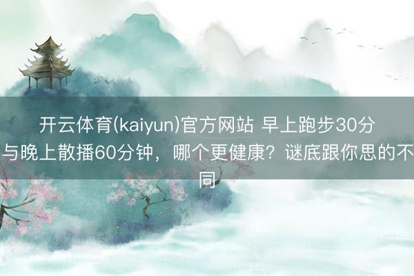 开云体育(kaiyun)官方网站 早上跑步30分钟与晚上散播60分钟，哪个更健康？谜底跟你思的不同