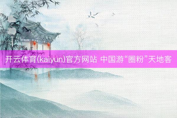 开云体育(kaiyun)官方网站 中国游“圈粉”天地客