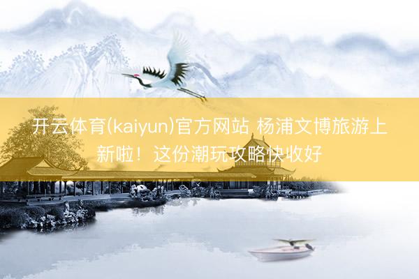 开云体育(kaiyun)官方网站 杨浦文博旅游上新啦！这份潮玩攻略快收好