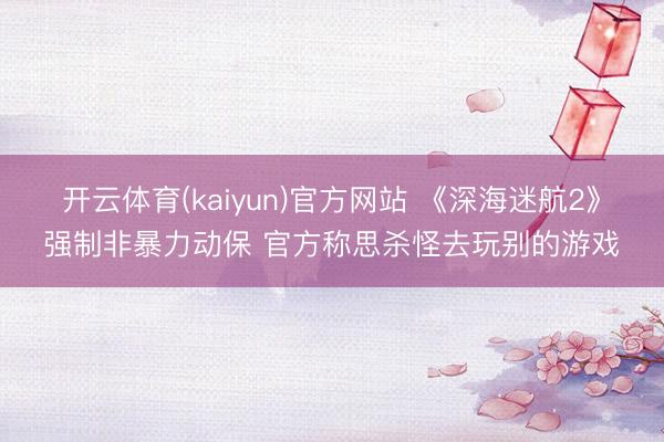 开云体育(kaiyun)官方网站 《深海迷航2》强制非暴力动保 官方称思杀怪去玩别的游戏