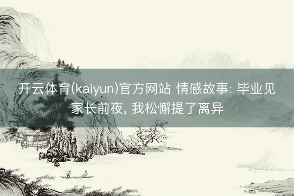 开云体育(kaiyun)官方网站 情感故事: 毕业见家长前夜， 我松懈提了离异