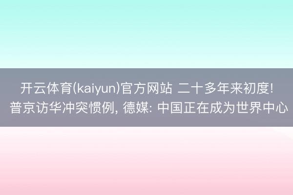 开云体育(kaiyun)官方网站 二十多年来初度! 普京访华冲突惯例, 德媒: 中国正在成为世界中心