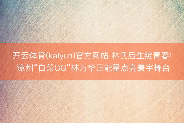 开云体育(kaiyun)官方网站 林氏后生绽青春! 漳州“白菜GG”林万华正能量点亮寰宇舞台